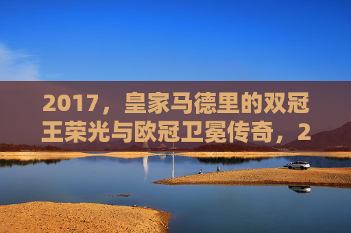 2017,皇家马德里的双冠王荣光与欧冠卫冕传奇,2017皇马双冠王荣光,欧冠卫冕传奇