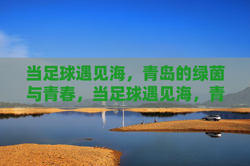 当足球遇见海，青岛的绿茵与青春，当足球遇见海，青岛的青春绿茵