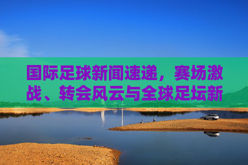 国际足球新闻速递,赛场激战、转会风云与全球足坛新动向,国际足球新闻速递,赛场激战、转会风云与全球足坛新动向