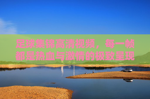 足球集锦高清视频，每一帧都是热血与激情的极致呈现，帧帧热血！高清足球集锦极致呈现