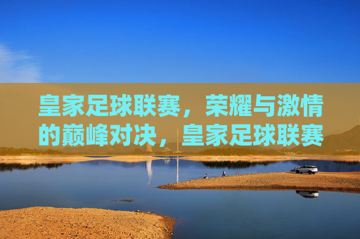 皇家足球联赛,荣耀与激情的巅峰对决,皇家足球联赛,荣耀与激情的巅峰对决