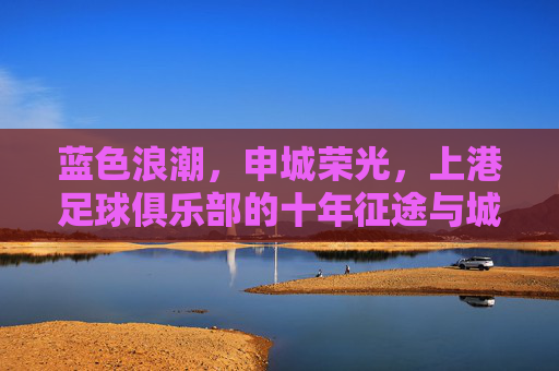 蓝色浪潮,申城荣光,上港足球俱乐部的十年征途与城市梦想,蓝色浪潮涌申城,上港十年铸荣光