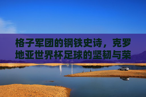 格子军团的钢铁史诗,克罗地亚世界杯足球的坚韧与荣光,格子军团的钢铁史诗,世界杯坚韧与荣光