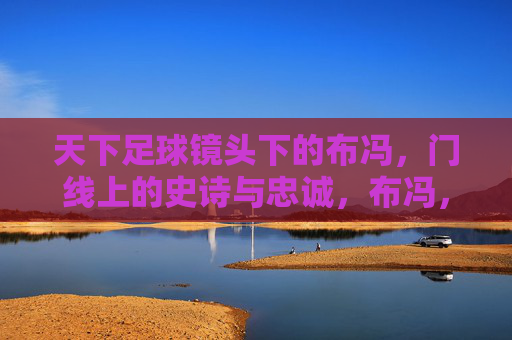 天下足球镜头下的布冯，门线上的史诗与忠诚，布冯，门线史诗与忠诚