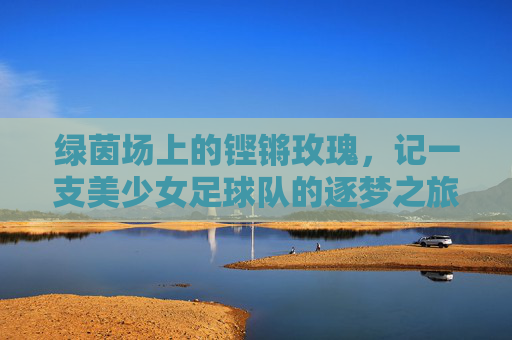 绿茵场上的铿锵玫瑰,记一支美少女足球队的逐梦之旅,绿茵玫瑰逐梦记