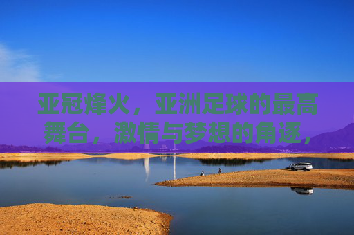 亚冠烽火，亚洲足球的最高舞台，激情与梦想的角逐，亚冠烽火，亚洲足球最高舞台的激情与梦想角逐