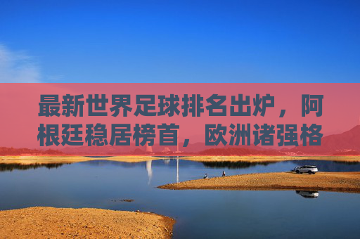 最新世界足球排名出炉,阿根廷稳居榜首,欧洲诸强格局生变,最新世界足球排名,阿根廷稳居榜首,欧洲诸强格局生变