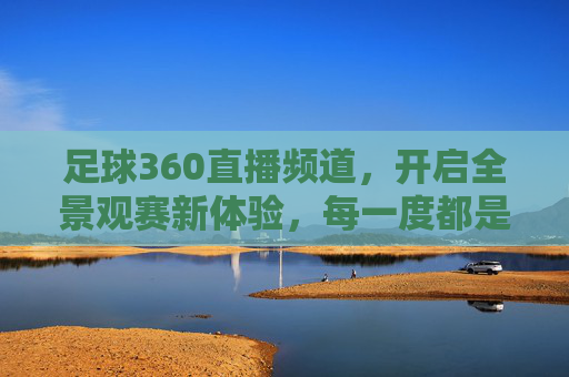 足球360直播频道,开启全景观赛新体验,每一度都是热爱,足球360直播,全景观赛,每一度热爱