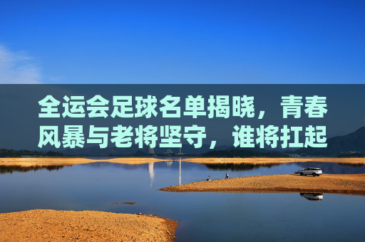 全运会足球名单揭晓，青春风暴与老将坚守，谁将扛起夺冠大旗？全运会足球名单揭晓，青春风暴与老将坚守，夺冠大旗谁扛起？