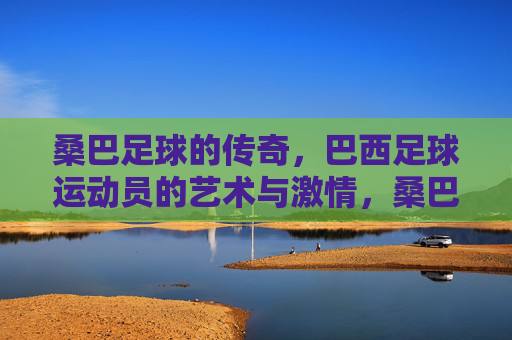 桑巴足球的传奇，巴西足球运动员的艺术与激情，桑巴足球传奇，艺术与激情的交响