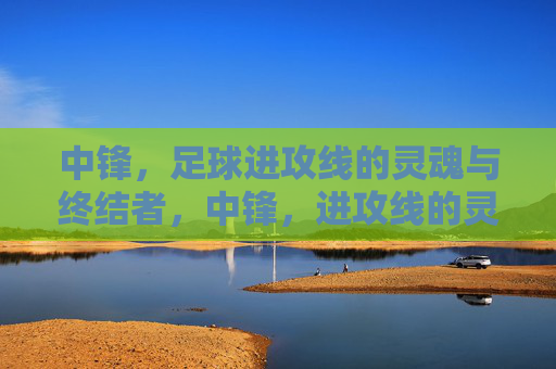 中锋,足球进攻线的灵魂与终结者,中锋,进攻线的灵魂与终结者