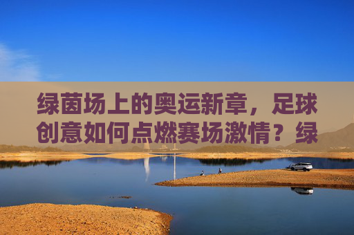 绿茵场上的奥运新章,足球创意如何点燃赛场激情?绿茵奥运新章,足球创意点燃赛场激情