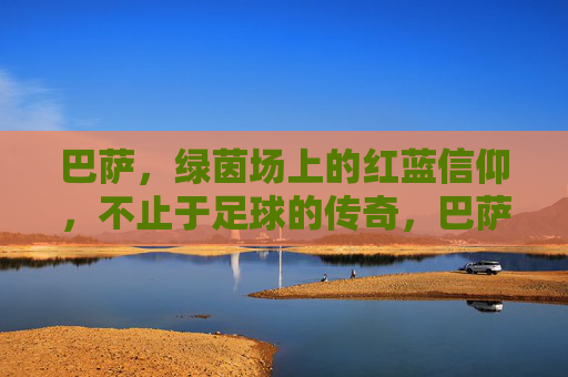 巴萨，绿茵场上的红蓝信仰，不止于足球的传奇，巴萨红蓝信仰，超越足球的传奇