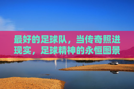 最好的足球队，当传奇照进现实，足球精神的永恒图景，最好的足球队，传奇照进现实的永恒图景