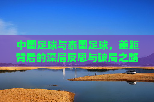 中国足球与泰国足球，差距背后的深层反思与破局之路，中国足球与泰国足球，差距背后的反思与破局之路