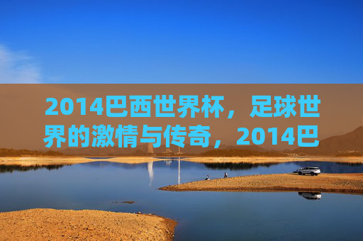 2014巴西世界杯,足球世界的激情与传奇,2014巴西世界杯,足球世界的激情与传奇