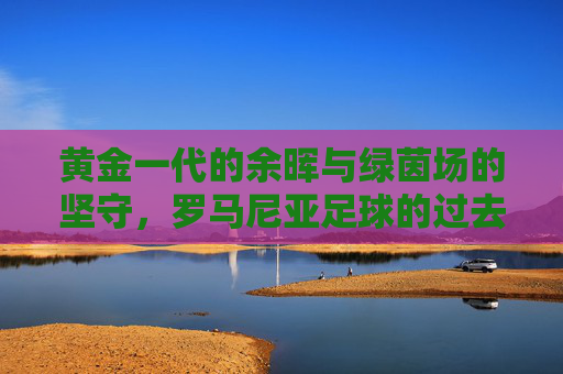 黄金一代的余晖与绿茵场的坚守，罗马尼亚足球的过去与现在，黄金余晖与绿茵坚守，罗马尼亚足球的过去与现在