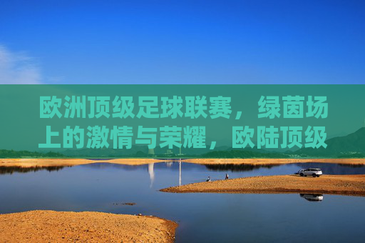 欧洲顶级足球联赛，绿茵场上的激情与荣耀，欧陆顶级联赛，绿茵激情与荣耀之巅
