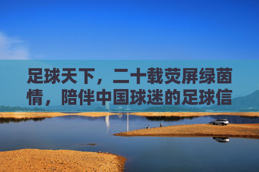 足球天下,二十载荧屏绿茵情,陪伴中国球迷的足球信仰,二十载荧屏绿茵情,陪伴中国球迷的足球信仰