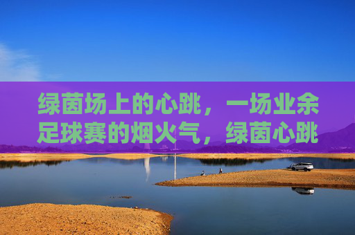 绿茵场上的心跳,一场业余足球赛的烟火气,绿茵心跳,烟火足球赛