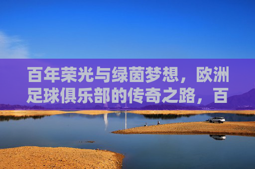 百年荣光与绿茵梦想，欧洲足球俱乐部的传奇之路，百年荣光逐梦绿茵，欧洲足球俱乐部的传奇之路