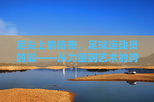 足尖上的传奇,足球运动员的脚——从力量到艺术的跨越,足尖传奇,从力量到艺术的跨越