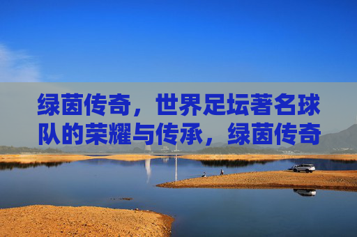 绿茵传奇，世界足坛著名球队的荣耀与传承，绿茵传奇，世界足坛著名球队的荣耀与传承