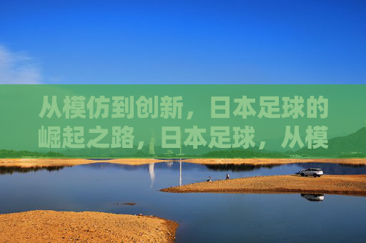 从模仿到创新,日本足球的崛起之路,日本足球,从模仿到创新的崛起之路