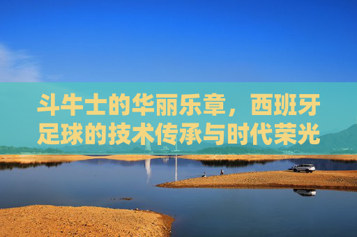 斗牛士的华丽乐章，西班牙足球的技术传承与时代荣光，斗牛士华章，西班牙足球的技术传承与时代荣光