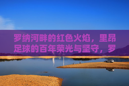 罗纳河畔的红色火焰,里昂足球的百年荣光与坚守,罗纳河畔红色火焰,里昂足球百年荣光与坚守
