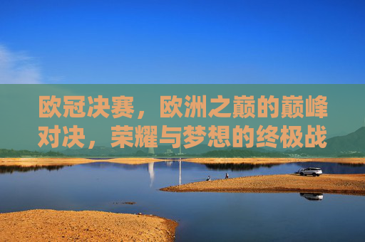 欧冠决赛，欧洲之巅的巅峰对决，荣耀与梦想的终极战场，欧冠决赛，巅峰对决，荣耀与梦想之巅