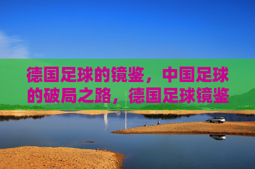 德国足球的镜鉴,中国足球的破局之路,德国足球镜鉴,中国足球破局之路