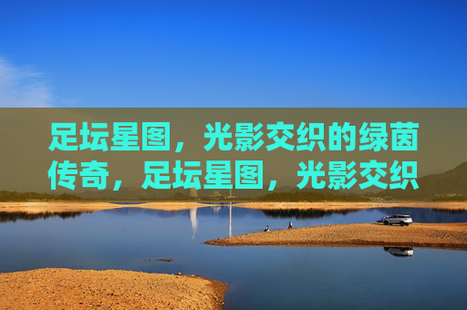 足坛星图,光影交织的绿茵传奇,足坛星图,光影交织的绿茵传奇