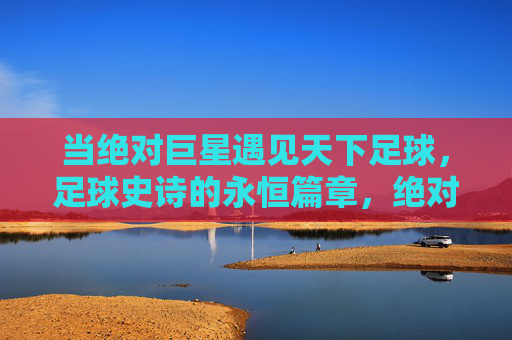 当绝对巨星遇见天下足球,足球史诗的永恒篇章,绝对巨星与天下足球,足球史诗的永恒篇章