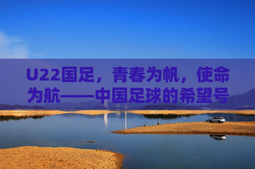 U22国足,青春为帆,使命为航——中国足球的希望号征途,U22国足,中国足球的希望征途