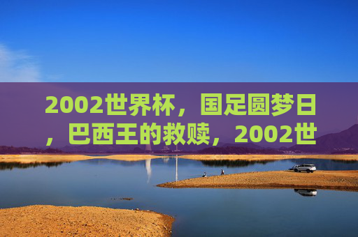 2002世界杯,国足圆梦日,巴西王的救赎,2002世界杯,国足圆梦与巴西王救赎