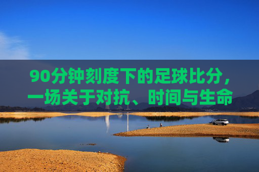 90分钟刻度下的足球比分，一场关于对抗、时间与生命的叙事，90分钟刻度，足球叙事中的对抗、时间与生命
