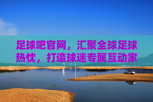 足球吧官网，汇聚全球足球热忱，打造球迷专属互动家园，足球吧官网，汇聚全球热忱，打造球迷专属互动家园