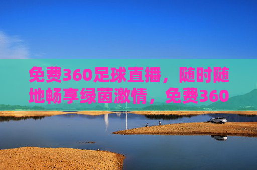 免费360足球直播，随时随地畅享绿茵激情，免费360足球直播，随时随地畅享绿茵激情