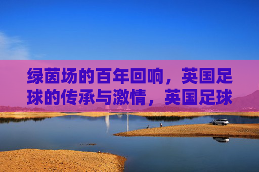 绿茵场的百年回响，英国足球的传承与激情，英国足球百年回响，传承与激情