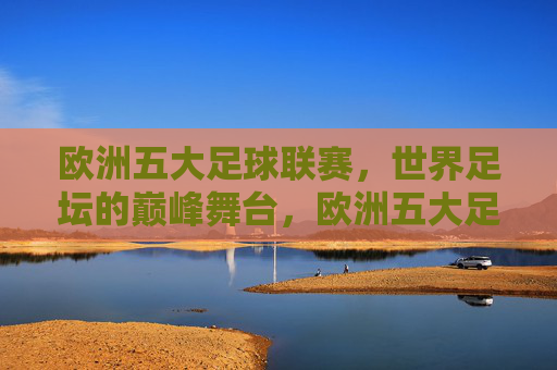 欧洲五大足球联赛,世界足坛的巅峰舞台,欧洲五大足球联赛,世界足坛的巅峰舞台