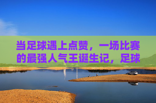 当足球遇上点赞,一场比赛的最强人气王诞生记,足球点赞,最强人气王诞生