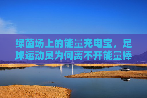 绿茵场上的能量充电宝,足球运动员为何离不开能量棒?绿茵场充电宝,足球运动员为何离不开能量棒?