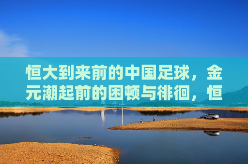 恒大到来前的中国足球,金元潮起前的困顿与徘徊,恒大与金元潮起前的中国足球,困顿与徘徊