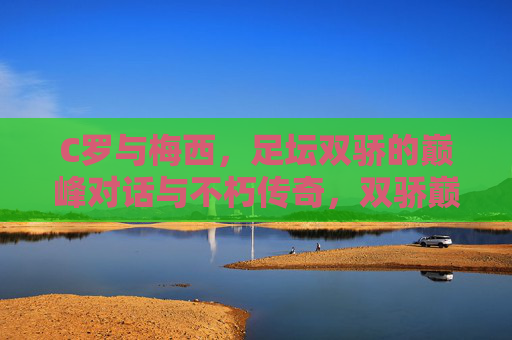 C罗与梅西,足坛双骄的巅峰对话与不朽传奇,双骄巅峰对话,足坛不朽传奇