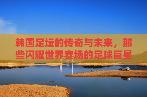 韩国足坛的传奇与未来，那些闪耀世界赛场的足球巨星，韩国足坛传奇与未来，闪耀世界赛场的足球群星