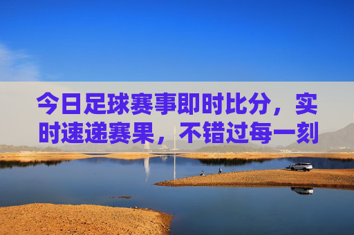 今日足球赛事即时比分，实时速递赛果，不错过每一刻激情，今日足球即时比分速递，实时赛果，不错过每一刻激情