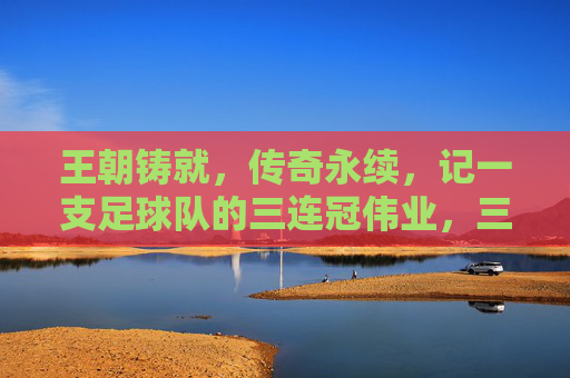 王朝铸就，传奇永续，记一支足球队的三连冠伟业，三连冠铸就王朝，传奇伟业永续