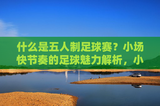 什么是五人制足球赛?小场快节奏的足球魅力解析,小场快节奏,五人制足球的魅力