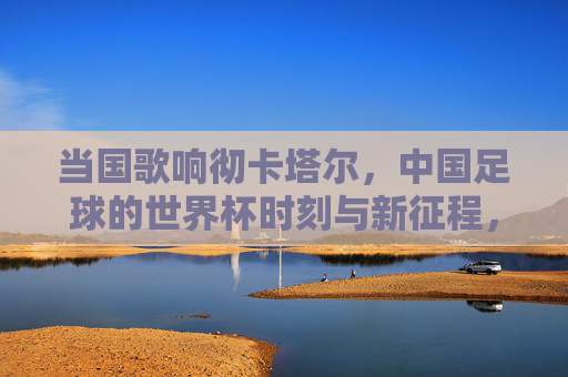 当国歌响彻卡塔尔，中国足球的世界杯时刻与新征程，国歌响彻卡塔尔，中国足球世界杯时刻与新征程